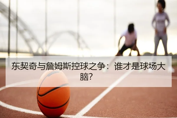 东契奇与詹姆斯控球之争：谁才是球场大脑？